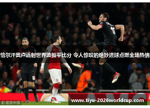 恰尔汗奥卢远射世界波扳平比分 令人惊叹的绝妙进球点燃全场热情