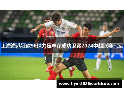 上海海港狂砍96球力压申花成功卫冕2024中超联赛冠军