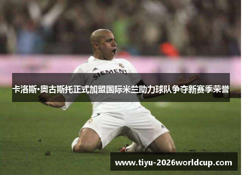 卡洛斯·奥古斯托正式加盟国际米兰助力球队争夺新赛季荣誉