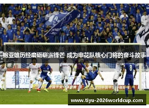 鲍亚雄历经磨砺崭露锋芒 成为申花队核心门将的奋斗故事